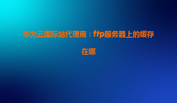 华为云国际站代理商：ftp服务器上的缓存在哪