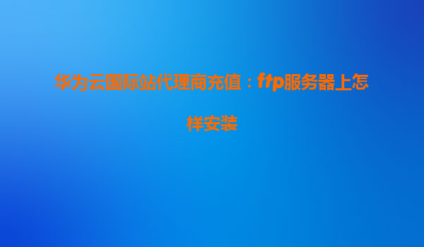 华为云国际站代理商充值：ftp服务器上怎样安装
