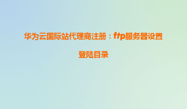 华为云国际站代理商注册：ftp服务器设置登陆目录