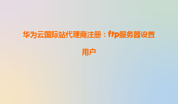 华为云国际站代理商注册：ftp服务器设置用户