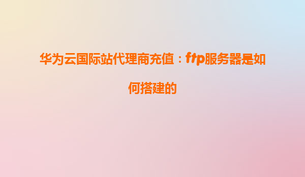 华为云国际站代理商充值：ftp服务器是如何搭建的