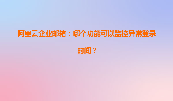 阿里云企业邮箱：哪个功能可以监控异常登录时间？