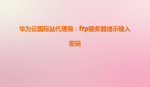 华为云国际站代理商：ftp服务器提示输入密码