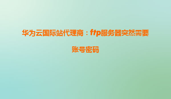 华为云国际站代理商：ftp服务器突然需要账号密码