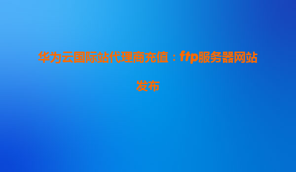 华为云国际站代理商充值：ftp服务器网站发布
