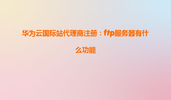 华为云国际站代理商注册：ftp服务器有什么功能