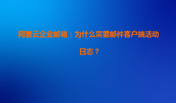 阿里云企业邮箱：为什么需要邮件客户端活动日志？