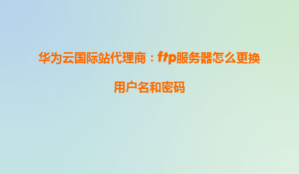 华为云国际站代理商：ftp服务器怎么更换用户名和密码