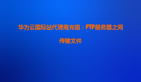 华为云国际站代理商充值：FTP服务器之间传输文件