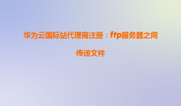 华为云国际站代理商注册：ftp服务器之间传递文件