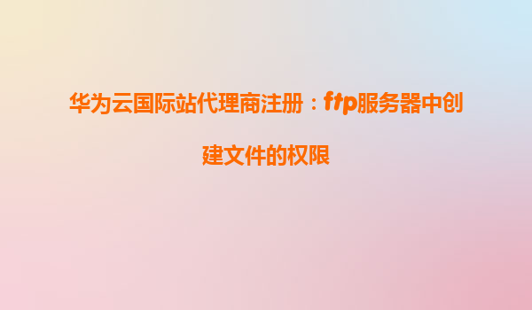 华为云国际站代理商注册：ftp服务器中创建文件的权限