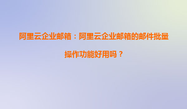阿里云企业邮箱：阿里云企业邮箱的邮件批量操作功能好用吗？