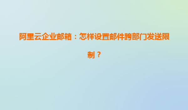 阿里云企业邮箱：怎样设置邮件跨部门发送限制？