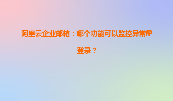 阿里云企业邮箱：哪个功能可以监控异常IP登录？