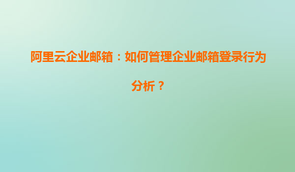 阿里云企业邮箱：如何管理企业邮箱登录行为分析？