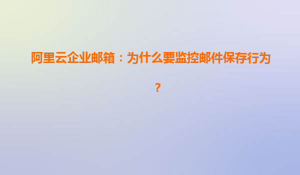 阿里云企业邮箱：为什么要监控邮件保存行为？