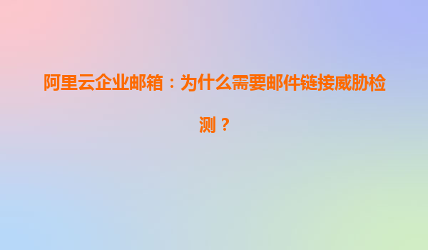 阿里云企业邮箱：为什么需要邮件链接威胁检测？