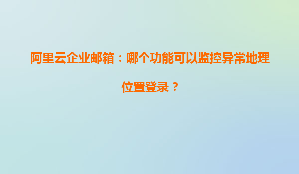 阿里云企业邮箱：哪个功能可以监控异常地理位置登录？