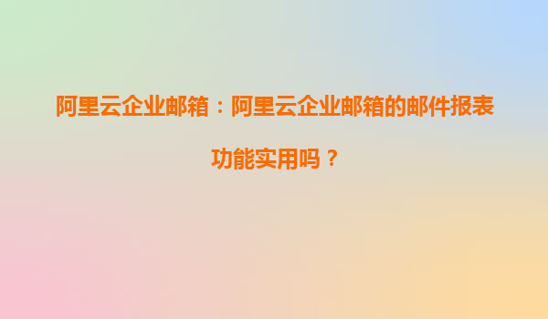 阿里云企业邮箱：阿里云企业邮箱的邮件报表功能实用吗？