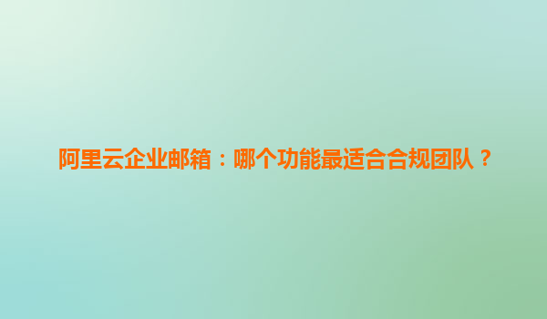 阿里云企业邮箱：哪个功能最适合合规团队？