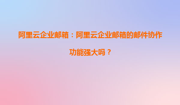 阿里云企业邮箱：阿里云企业邮箱的邮件协作功能强大吗？