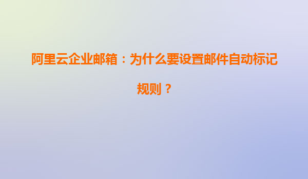 阿里云企业邮箱：为什么要设置邮件自动标记规则？