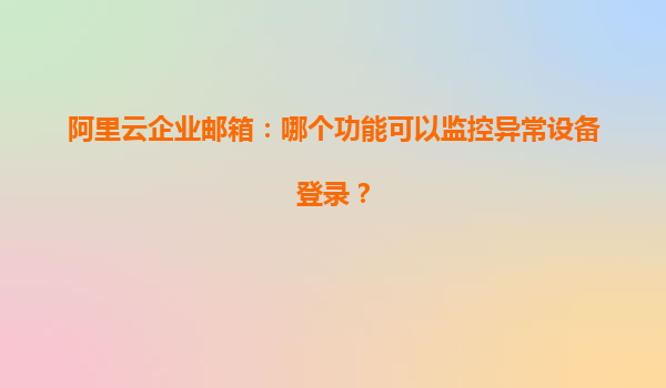 阿里云企业邮箱：哪个功能可以监控异常设备登录？