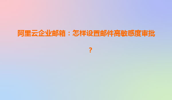 阿里云企业邮箱：怎样设置邮件高敏感度审批？