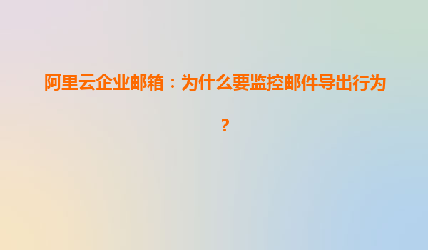 阿里云企业邮箱：为什么要监控邮件导出行为？