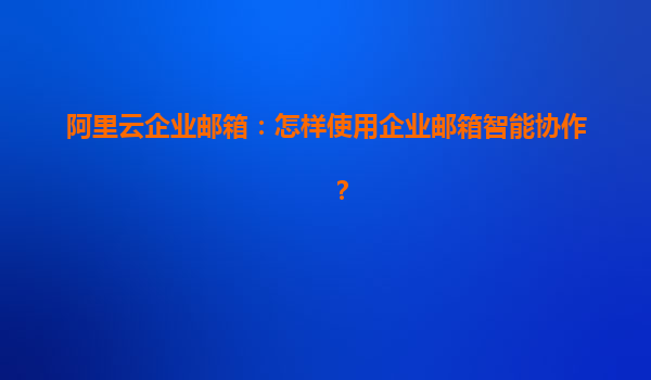 阿里云企业邮箱：怎样使用企业邮箱智能协作？