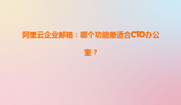 阿里云企业邮箱：哪个功能最适合CTO办公室？