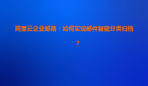 阿里云企业邮箱：如何实现邮件智能分类归档？