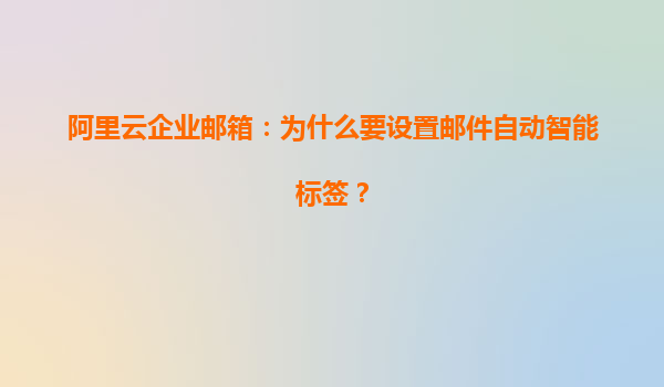 阿里云企业邮箱：为什么要设置邮件自动智能标签？