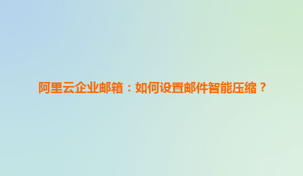 阿里云企业邮箱：如何设置邮件智能压缩？