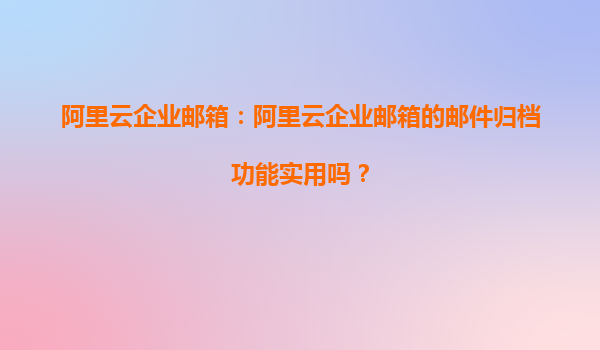 阿里云企业邮箱：阿里云企业邮箱的邮件归档功能实用吗？