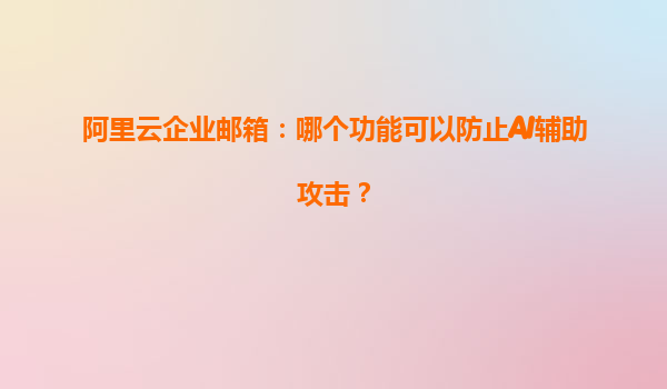 阿里云企业邮箱：哪个功能可以防止AI辅助攻击？