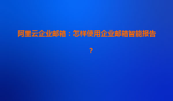 阿里云企业邮箱：怎样使用企业邮箱智能报告？