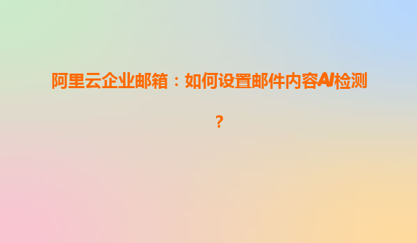 阿里云企业邮箱：如何设置邮件内容AI检测？