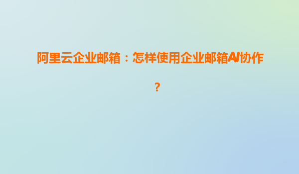 阿里云企业邮箱：怎样使用企业邮箱AI协作？