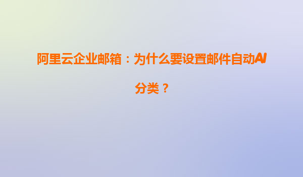 阿里云企业邮箱：为什么要设置邮件自动AI分类？