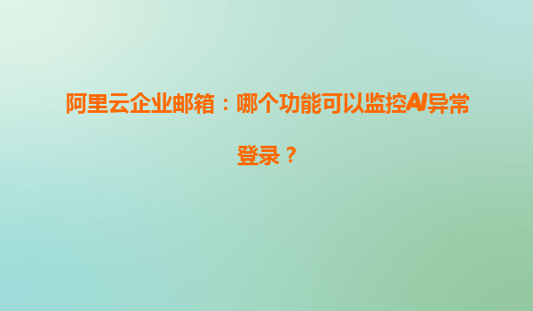 阿里云企业邮箱：哪个功能可以监控AI异常登录？