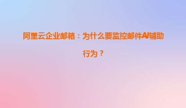 阿里云企业邮箱：为什么要监控邮件AI辅助行为？