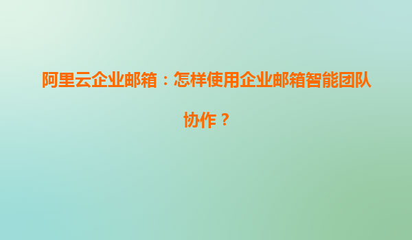 阿里云企业邮箱：怎样使用企业邮箱智能团队协作？
