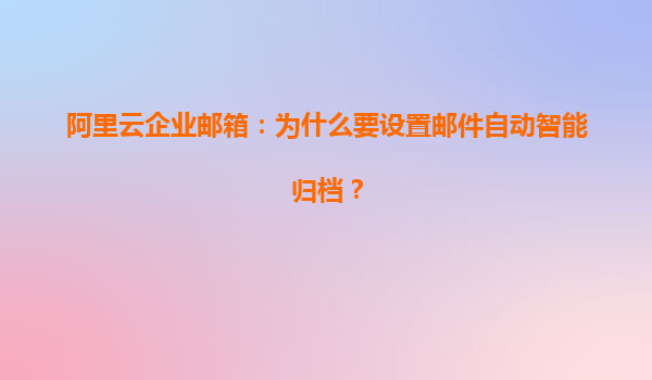 阿里云企业邮箱：为什么要设置邮件自动智能归档？