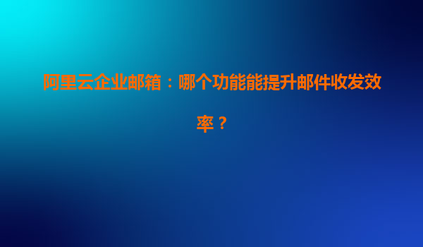 阿里云企业邮箱：哪个功能能提升邮件收发效率？
