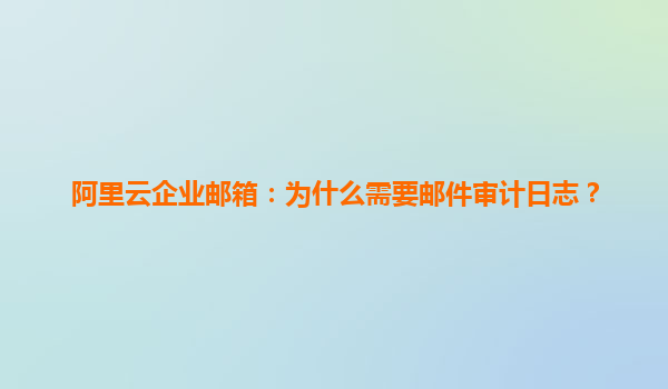 阿里云企业邮箱：为什么需要邮件审计日志？
