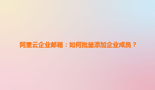 阿里云企业邮箱：如何批量添加企业成员？