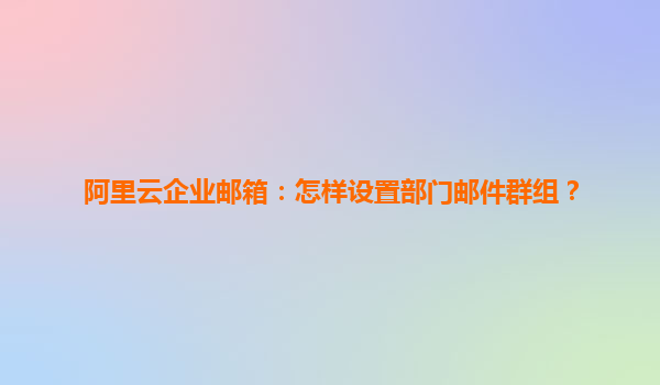 阿里云企业邮箱：怎样设置部门邮件群组？