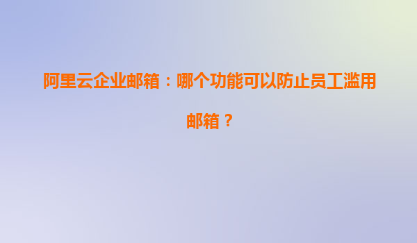 阿里云企业邮箱：哪个功能可以防止员工滥用邮箱？