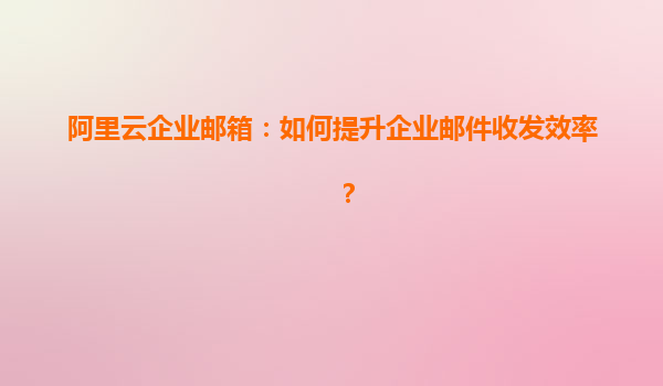 阿里云企业邮箱：如何提升企业邮件收发效率？